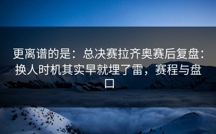 更离谱的是：总决赛拉齐奥赛后复盘：换人时机其实早就埋了雷，赛程与盘口