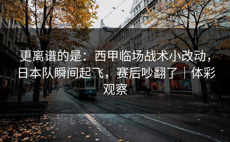 更离谱的是：西甲临场战术小改动，日本队瞬间起飞，赛后吵翻了｜体彩观察