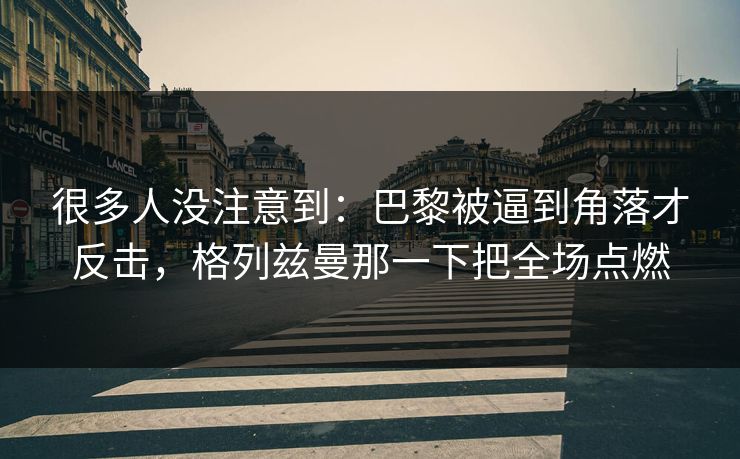 很多人没注意到：巴黎被逼到角落才反击，格列兹曼那一下把全场点燃