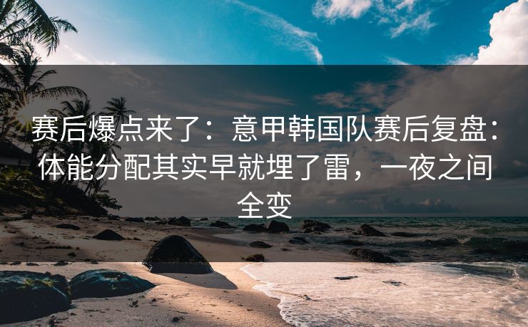 赛后爆点来了：意甲韩国队赛后复盘：体能分配其实早就埋了雷，一夜之间全变