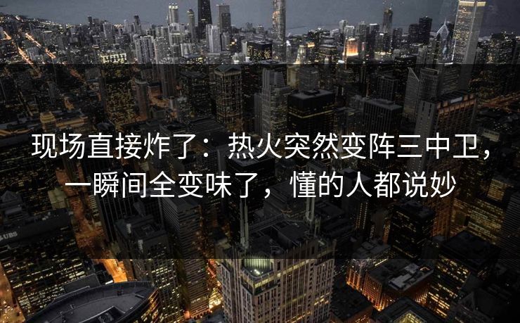 现场直接炸了：热火突然变阵三中卫，一瞬间全变味了，懂的人都说妙