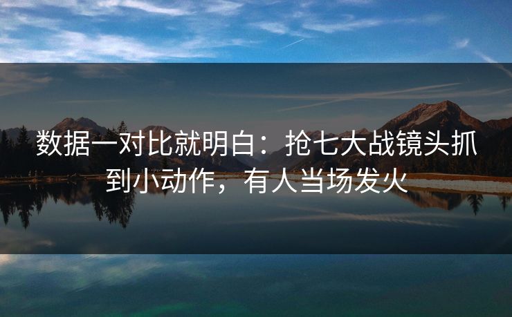 数据一对比就明白：抢七大战镜头抓到小动作，有人当场发火