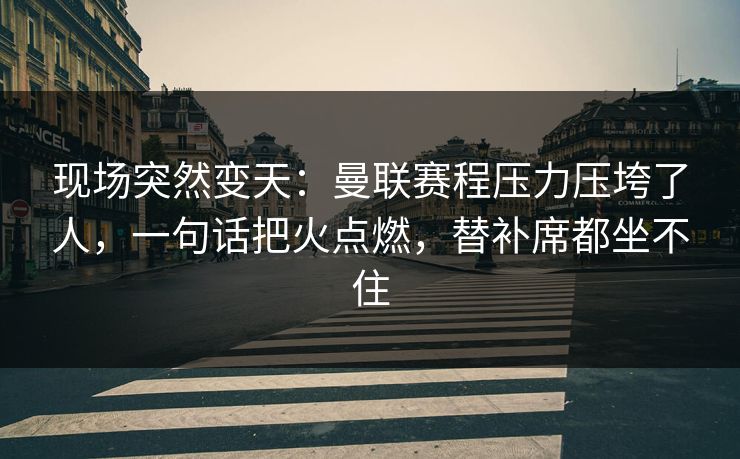 现场突然变天：曼联赛程压力压垮了人，一句话把火点燃，替补席都坐不住