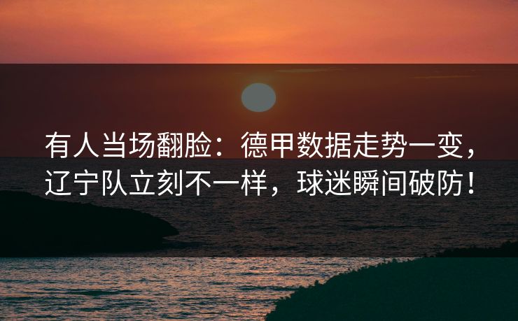 有人当场翻脸：德甲数据走势一变，辽宁队立刻不一样，球迷瞬间破防！