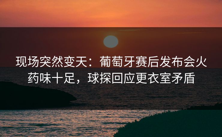 现场突然变天：葡萄牙赛后发布会火药味十足，球探回应更衣室矛盾