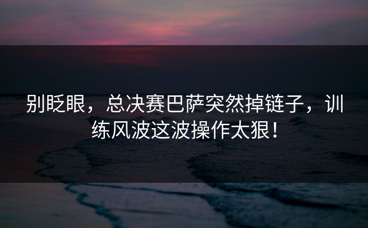 别眨眼，总决赛巴萨突然掉链子，训练风波这波操作太狠！