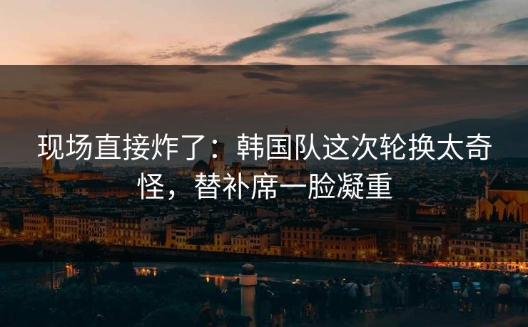 现场直接炸了：韩国队这次轮换太奇怪，替补席一脸凝重
