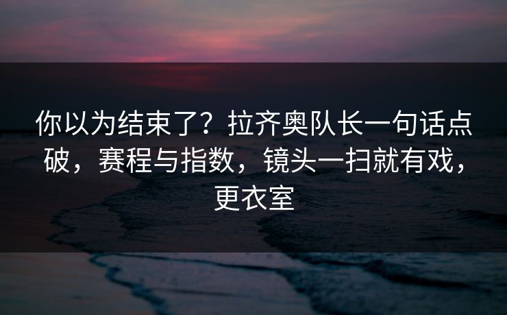 你以为结束了？拉齐奥队长一句话点破，赛程与指数，镜头一扫就有戏，更衣室