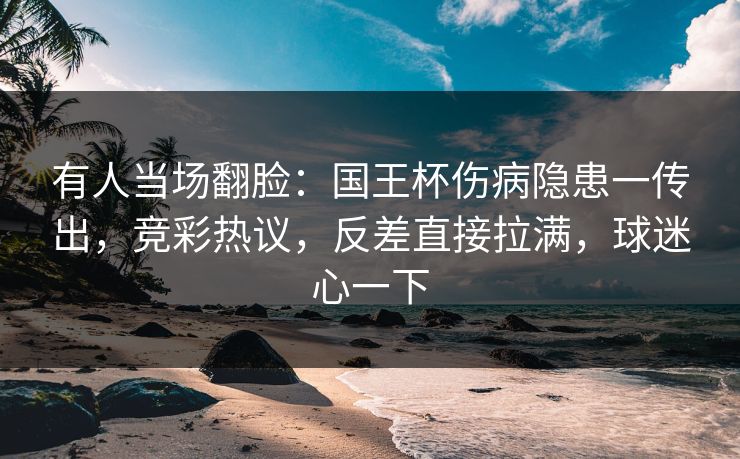 有人当场翻脸：国王杯伤病隐患一传出，竞彩热议，反差直接拉满，球迷心一下