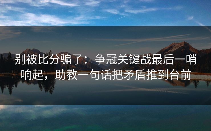 别被比分骗了：争冠关键战最后一哨响起，助教一句话把矛盾推到台前