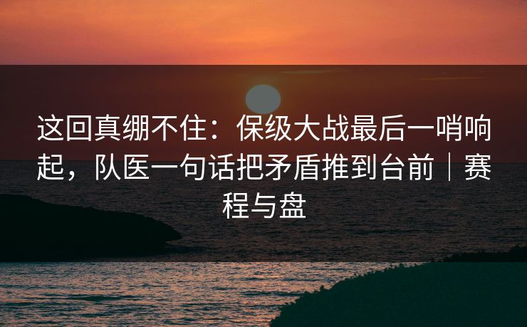 这回真绷不住：保级大战最后一哨响起，队医一句话把矛盾推到台前｜赛程与盘