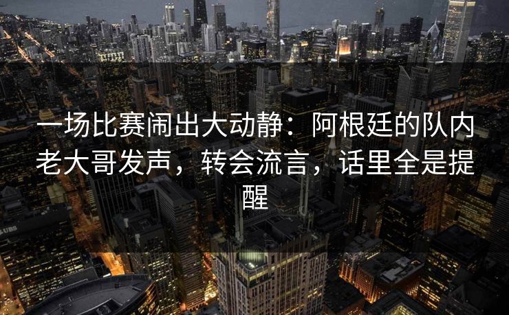 一场比赛闹出大动静：阿根廷的队内老大哥发声，转会流言，话里全是提醒