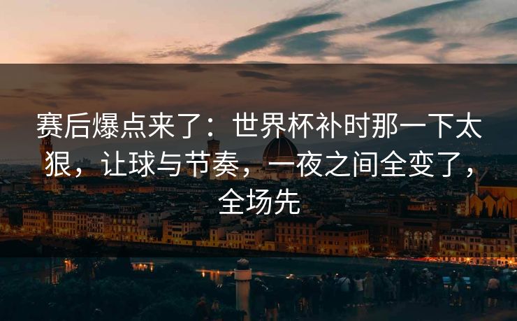 赛后爆点来了：世界杯补时那一下太狠，让球与节奏，一夜之间全变了，全场先