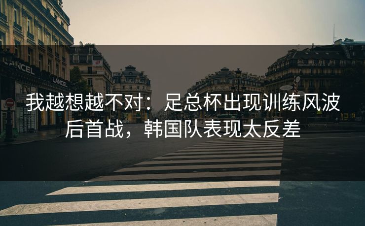 我越想越不对：足总杯出现训练风波后首战，韩国队表现太反差