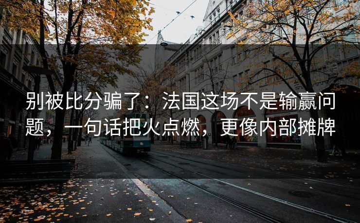 别被比分骗了：法国这场不是输赢问题，一句话把火点燃，更像内部摊牌