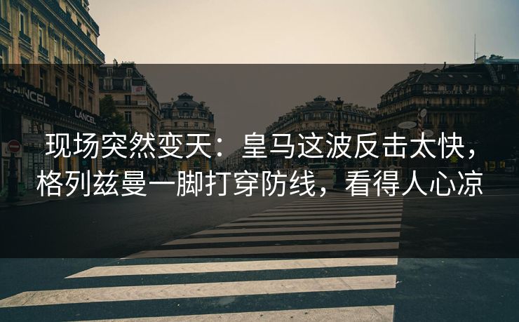 现场突然变天：皇马这波反击太快，格列兹曼一脚打穿防线，看得人心凉