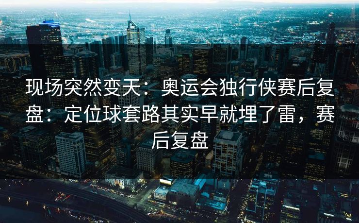 现场突然变天：奥运会独行侠赛后复盘：定位球套路其实早就埋了雷，赛后复盘