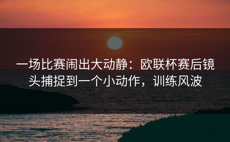 一场比赛闹出大动静：欧联杯赛后镜头捕捉到一个小动作，训练风波