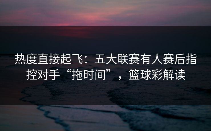 热度直接起飞：五大联赛有人赛后指控对手“拖时间”，篮球彩解读
