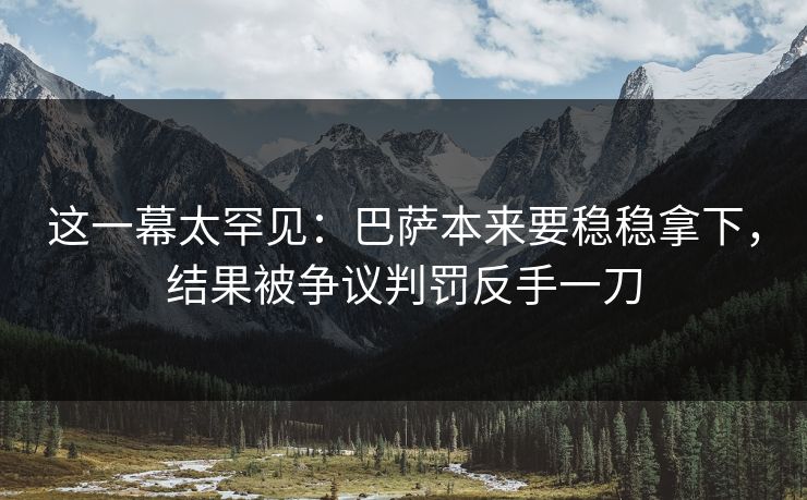 这一幕太罕见：巴萨本来要稳稳拿下，结果被争议判罚反手一刀