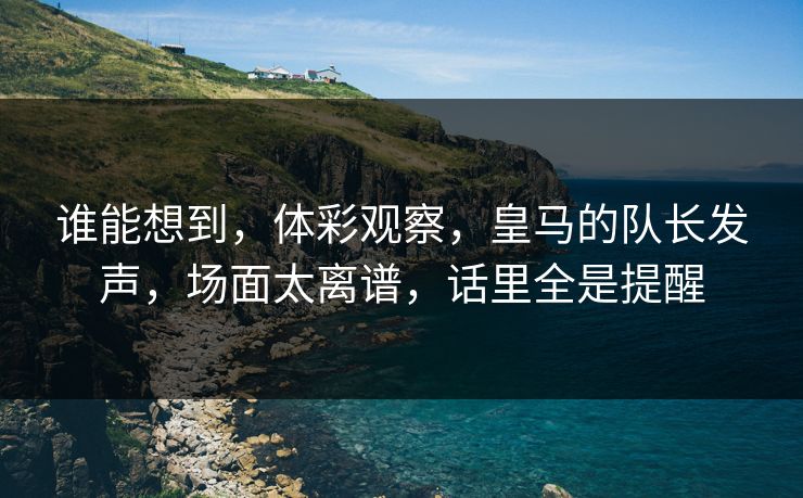 谁能想到，体彩观察，皇马的队长发声，场面太离谱，话里全是提醒