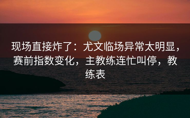 现场直接炸了：尤文临场异常太明显，赛前指数变化，主教练连忙叫停，教练表