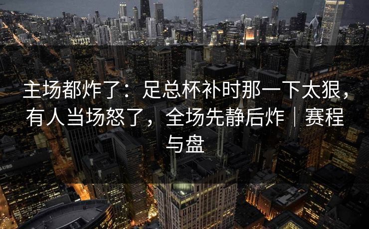 主场都炸了：足总杯补时那一下太狠，有人当场怒了，全场先静后炸｜赛程与盘