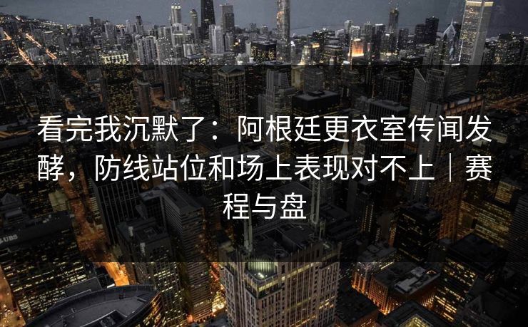 看完我沉默了：阿根廷更衣室传闻发酵，防线站位和场上表现对不上｜赛程与盘
