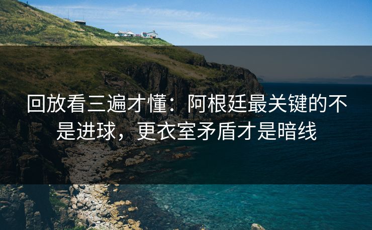 回放看三遍才懂：阿根廷最关键的不是进球，更衣室矛盾才是暗线