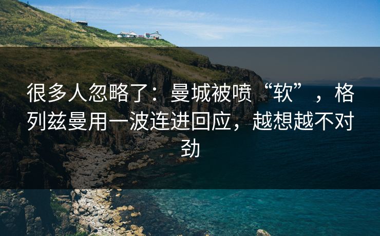 很多人忽略了：曼城被喷“软”，格列兹曼用一波连进回应，越想越不对劲