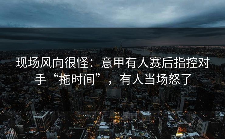 现场风向很怪：意甲有人赛后指控对手“拖时间”，有人当场怒了
