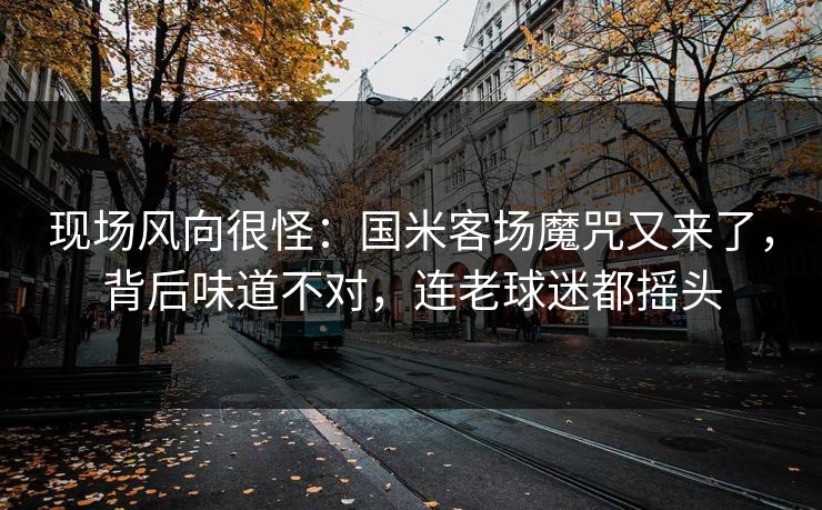 现场风向很怪：国米客场魔咒又来了，背后味道不对，连老球迷都摇头