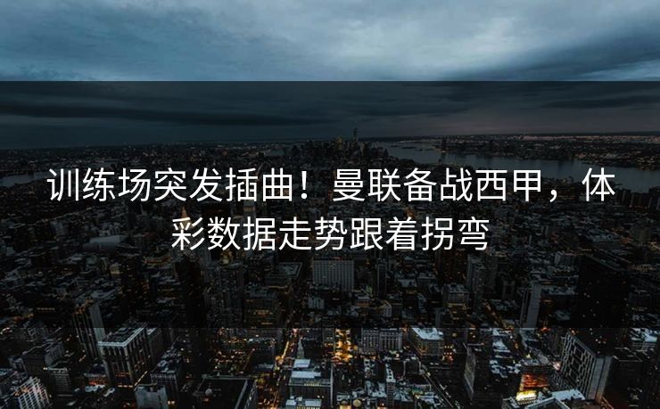训练场突发插曲！曼联备战西甲，体彩数据走势跟着拐弯