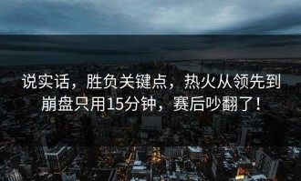说实话，胜负关键点，热火从领先到崩盘只用15分钟，赛后吵翻了！