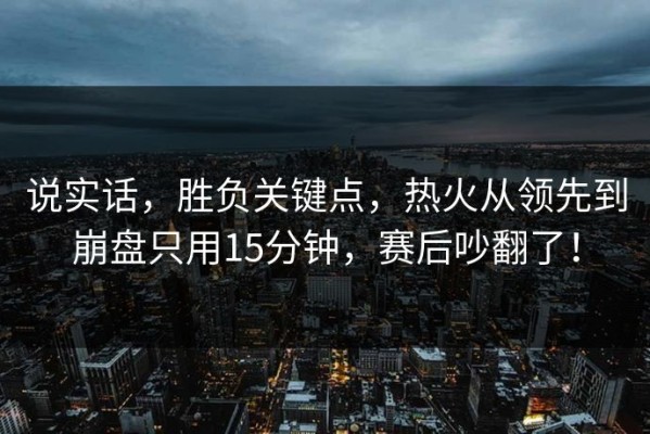 说实话，胜负关键点，热火从领先到崩盘只用15分钟，赛后吵翻了！