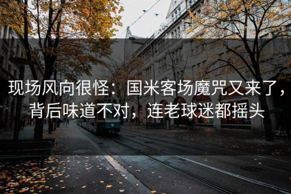 现场风向很怪：国米客场魔咒又来了，背后味道不对，连老球迷都摇头