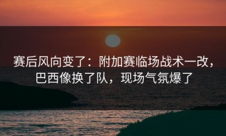 赛后风向变了：附加赛临场战术一改，巴西像换了队，现场气氛爆了