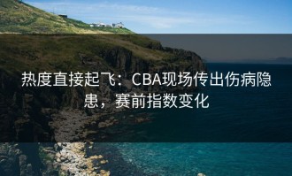 热度直接起飞：CBA现场传出伤病隐患，赛前指数变化
