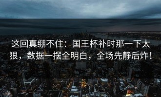 这回真绷不住：国王杯补时那一下太狠，数据一摆全明白，全场先静后炸！