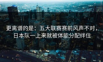 更离谱的是：五大联赛赛前风声不对，日本队一上来就被体能分配绊住