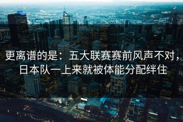 更离谱的是：五大联赛赛前风声不对，日本队一上来就被体能分配绊住