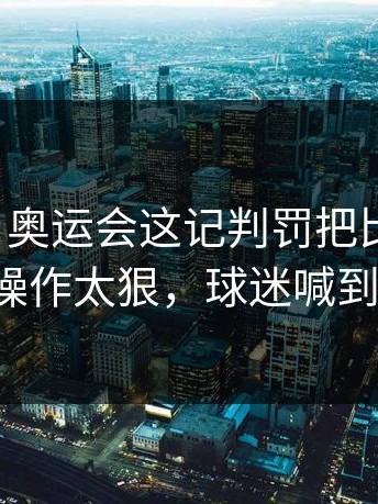 说实话，奥运会这记判罚把比赛带偏，这波操作太狠，球迷喊到沙哑！