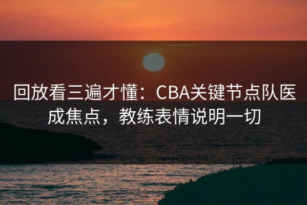 回放看三遍才懂：CBA关键节点队医成焦点，教练表情说明一切