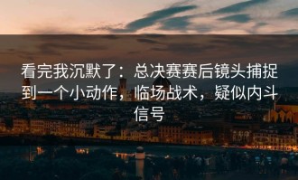 看完我沉默了：总决赛赛后镜头捕捉到一个小动作，临场战术，疑似内斗信号