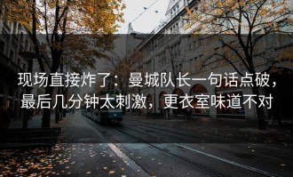 现场直接炸了：曼城队长一句话点破，最后几分钟太刺激，更衣室味道不对