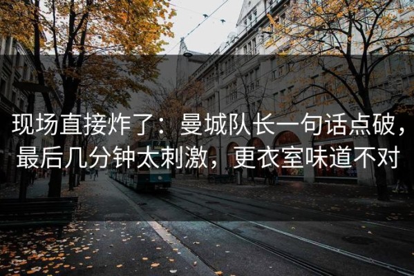 现场直接炸了：曼城队长一句话点破，最后几分钟太刺激，更衣室味道不对