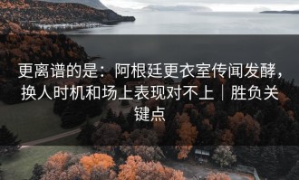 更离谱的是：阿根廷更衣室传闻发酵，换人时机和场上表现对不上｜胜负关键点
