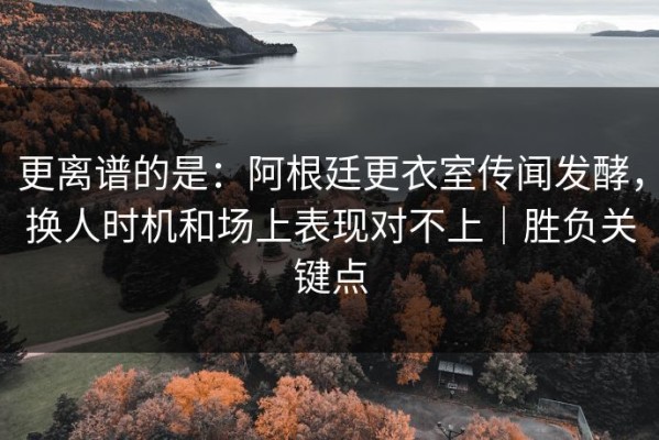 更离谱的是：阿根廷更衣室传闻发酵，换人时机和场上表现对不上｜胜负关键点