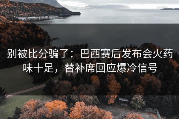 别被比分骗了：巴西赛后发布会火药味十足，替补席回应爆冷信号