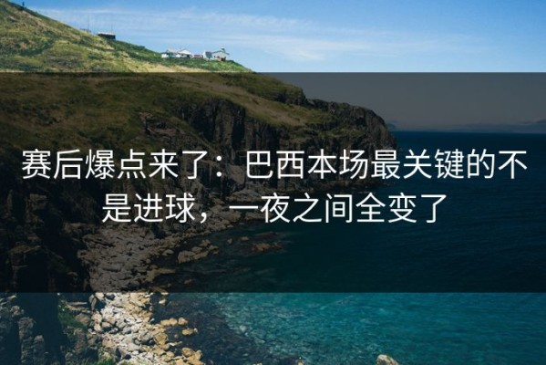 赛后爆点来了：巴西本场最关键的不是进球，一夜之间全变了